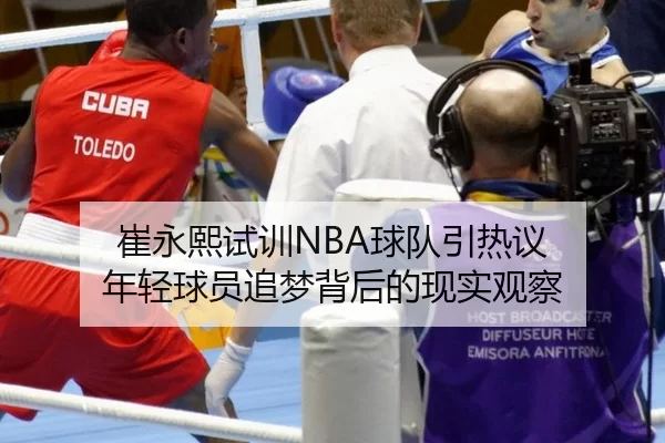 崔永熙试训NBA球队引热议 年轻球员追梦背后的现实观察 | xingkong