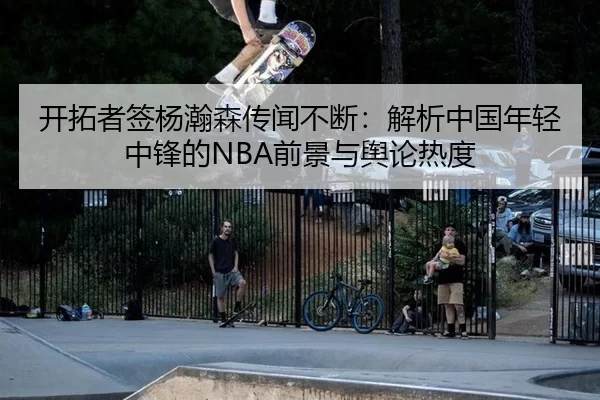 开拓者签杨瀚森传闻不断：解析中国年轻中锋的NBA前景与舆论热度 - xingkong
